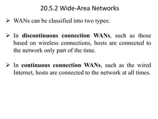 20.5.2 Wide-Area Networks
➢ WANs can be classified into two types:
➢ In discontinuous connection WANs, such as those
based on wireless connections, hosts are connected to
the network only part of the time.
➢ In continuous connection WANs, such as the wired
Internet, hosts are connected to the network at all times.
 