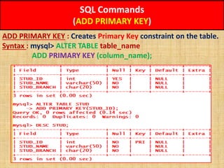 SQL Commands
(ADD PRIMARY KEY)
ADD PRIMARY KEY : Creates Primary Key constraint on the table.
Syntax : mysql> ALTER TABLE table_name
ADD PRIMARY KEY (column_name);
 