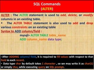 SQL Commands
(ALTER)
ALTER : The ALTER statement is used to add, delete, or modify
columns in an existing table.
 The ALTER TABLE statement is also used to add and drop
various constraints on an existing table
Syntax to ADD column/field :
mysql> ALTER TABLE table_name
ADD column_name data type;
• After ADDING column/ field, it is required to fill values with respect to that
field in each record.
• Data type char by default takes 1 character , so we may write it as char(1)
or simply char, while executing query on SQL prompt.
 
