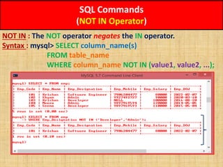 SQL Commands
(NOT IN Operator)
NOT IN : The NOT operator negates the IN operator.
Syntax : mysql> SELECT column_name(s)
FROM table_name
WHERE column_name NOT IN (value1, value2, ...);
 