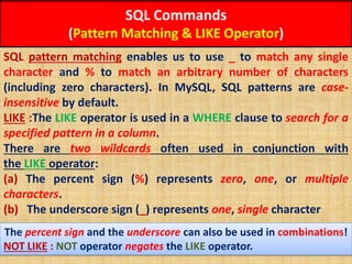 SQL Commands
(Pattern Matching & LIKE Operator)
SQL pattern matching enables us to use _ to match any single
character and % to match an arbitrary number of characters
(including zero characters). In MySQL, SQL patterns are case-
insensitive by default.
LIKE :The LIKE operator is used in a WHERE clause to search for a
specified pattern in a column.
There are two wildcards often used in conjunction with
the LIKE operator:
(a) The percent sign (%) represents zero, one, or multiple
characters.
(b) The underscore sign (_) represents one, single character
The percent sign and the underscore can also be used in combinations!
NOT LIKE : NOT operator negates the LIKE operator.
 