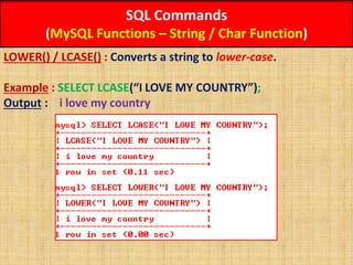 SQL Commands
(MySQL Functions – String / Char Function)
LOWER() / LCASE() : Converts a string to lower-case.
Example : SELECT LCASE(“I LOVE MY COUNTRY”);
Output : i love my country
 