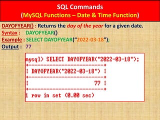SQL Commands
(MySQL Functions – Date & Time Function)
DAYOFYEAR() : Returns the day of the year for a given date.
Syntax : DAYOFYEAR()
Example : SELECT DAYOFYEAR(“2022-03-18”);
Output : 77
 