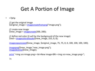 Get A Portion of Image
• <?php
// get the original image
$original_image = imagecreatefrompng("image.png");
// create new image
$new_image = imagecreate(200, 200);
// define red color (it will be the background of the new image)
$red = imagecolorallocate($new_image, 255, 0, 0);
imagecopyresized($new_image, $original_image, 75, 75, 0, 0, 100, 100, 100, 100);
imagepng($new_image,"new_image.png");
imagedestroy($new_image);
print "<img src=image.png> <br>New image<BR> <img src=new_image.png>";
?>
 