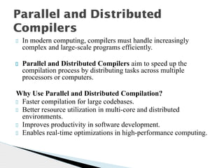 In modern computing, compilers must handle increasingly
complex and large-scale programs efficiently.
Parallel and Distributed Compilers aim to speed up the
compilation process by distributing tasks across multiple
processors or computers.
Why Use Parallel and Distributed Compilation?
Faster compilation for large codebases.
Better resource utilization in multi-core and distributed
environments.
Improves productivity in software development.
Enables real-time optimizations in high-performance computing.
Parallel and Distributed
Compilers
 