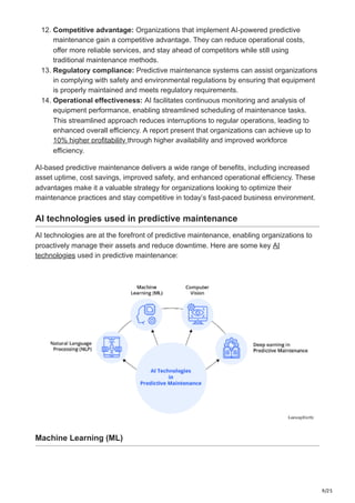 9/25
12. Competitive advantage: Organizations that implement AI-powered predictive
maintenance gain a competitive advantage. They can reduce operational costs,
offer more reliable services, and stay ahead of competitors while still using
traditional maintenance methods.
13. Regulatory compliance: Predictive maintenance systems can assist organizations
in complying with safety and environmental regulations by ensuring that equipment
is properly maintained and meets regulatory requirements.
14. Operational effectiveness: AI facilitates continuous monitoring and analysis of
equipment performance, enabling streamlined scheduling of maintenance tasks.
This streamlined approach reduces interruptions to regular operations, leading to
enhanced overall efficiency. A report present that organizations can achieve up to
10% higher profitability through higher availability and improved workforce
efficiency.
AI-based predictive maintenance delivers a wide range of benefits, including increased
asset uptime, cost savings, improved safety, and enhanced operational efficiency. These
advantages make it a valuable strategy for organizations looking to optimize their
maintenance practices and stay competitive in today’s fast-paced business environment.
AI technologies used in predictive maintenance
AI technologies are at the forefront of predictive maintenance, enabling organizations to
proactively manage their assets and reduce downtime. Here are some key AI
technologies used in predictive maintenance:
Machine Learning (ML)
 