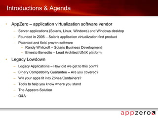Introductions & AgendaAppZero – application virtualization software vendor Server applications (Solaris, Linux, Windows) and Windows desktopFounded in 2006 – Solaris application virtualization first productPatented and field-proven softwareRandy Whitcroft – Solaris Business DevelopmentErnesto Benedito – Lead Architect UNIX platformLegacy LowdownLegacy Applications – How did we get to this point?Binary Compatibility Guarantee – Are you covered?Will your apps fit into Zones/Containers?Tools to help you know where you standThe Appzero Solution Q&A