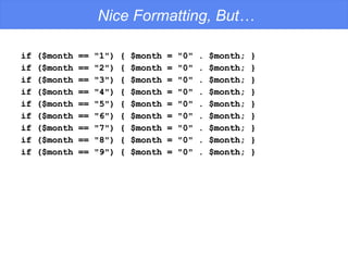 Nice Formatting, But… if ($month == &quot;1&quot;) { $month = &quot;0&quot; . $month; } if ($month == &quot;2&quot;) { $month = &quot;0&quot; . $month; } if ($month == &quot;3&quot;) { $month = &quot;0&quot; . $month; } if ($month == &quot;4&quot;) { $month = &quot;0&quot; . $month; } if ($month == &quot;5&quot;) { $month = &quot;0&quot; . $month; } if ($month == &quot;6&quot;) { $month = &quot;0&quot; . $month; } if ($month == &quot;7&quot;) { $month = &quot;0&quot; . $month; } if ($month == &quot;8&quot;) { $month = &quot;0&quot; . $month; } if ($month == &quot;9&quot;) { $month = &quot;0&quot; . $month; } 
