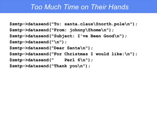 Too Much Time on Their Hands $smtp->datasend(&quot;To: santa.claus\@north.pole\n&quot;); $smtp->datasend(&quot;From: johnny\@home\n&quot;); $smtp->datasend(&quot;Subject: I've Been Good\n&quot;); $smtp->datasend(&quot;\n&quot;); $smtp->datasend(&quot;Dear Santa\n&quot;); $smtp->datasend(&quot;For Christmas I would like:\n&quot;); $smtp->datasend(&quot;  Perl 6\n&quot;); $smtp->datasend(&quot;Thank you\n&quot;); 