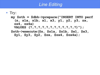 Line Editing Try: my $sth = $dbh->prepare(&quot;INSERT INTO perf (s, s1a, s1b, x1, x3, y1, y2, y3, zx, zx4, zx4a)  VALUES (?,?,?,?,?,?,?,?,?,?,?,?)&quot;); $sth->execute($s, $s1a, $s1b, $x1, $x3, $y1, $y3, $y2, $zx, $zx4, $zx4a); 