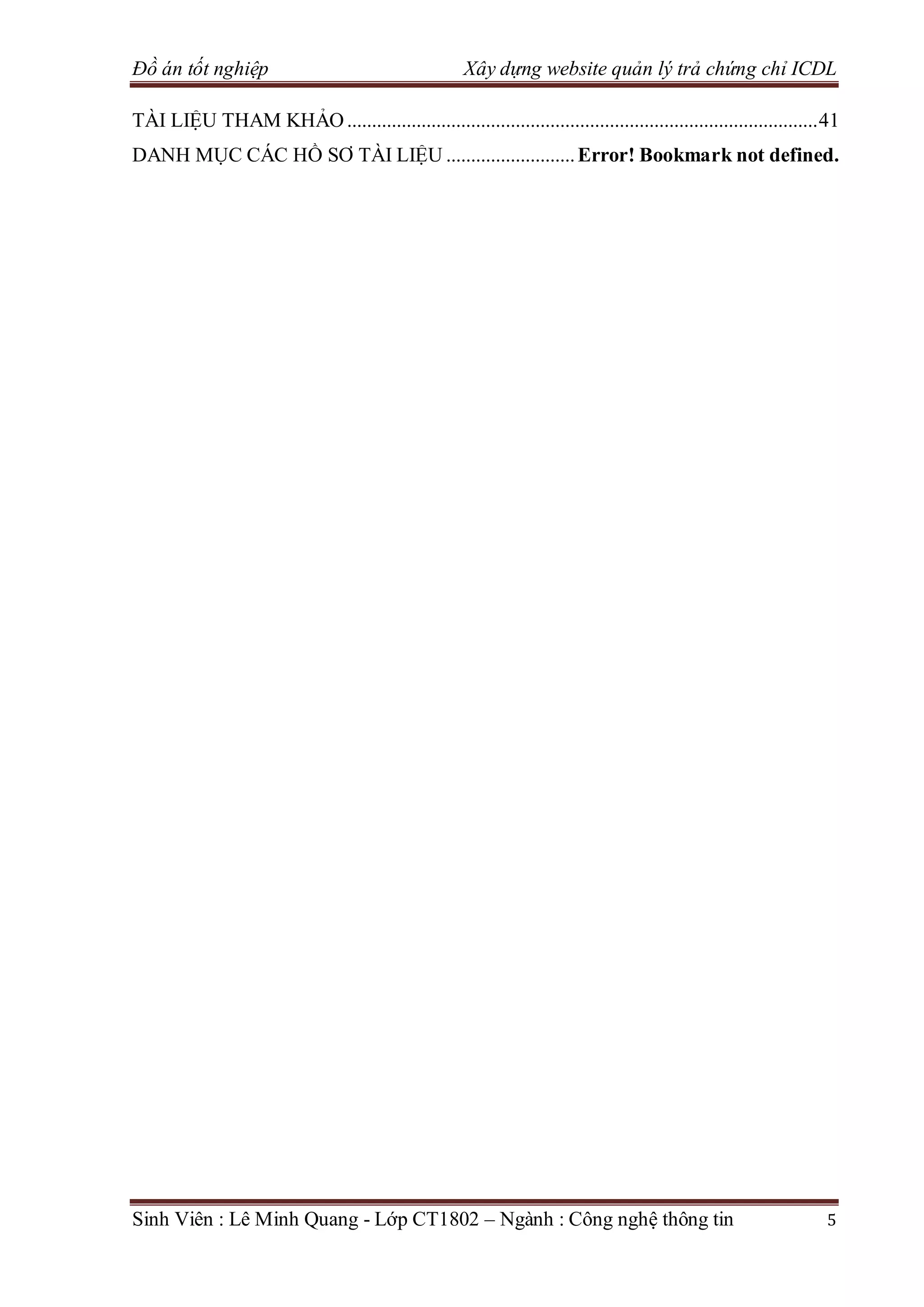 Đồ án tốt nghiệp Xây dựng website quản lý trả chứng chỉ ICDL
Sinh Viên : Lê Minh Quang - Lớp CT1802 – Ngành : Công nghệ thông tin 5
TÀI LIỆU THAM KHẢO...............................................................................................41
DANH MỤC CÁC HỒ SƠ TÀI LIỆU ..........................Error! Bookmark not defined.
 
