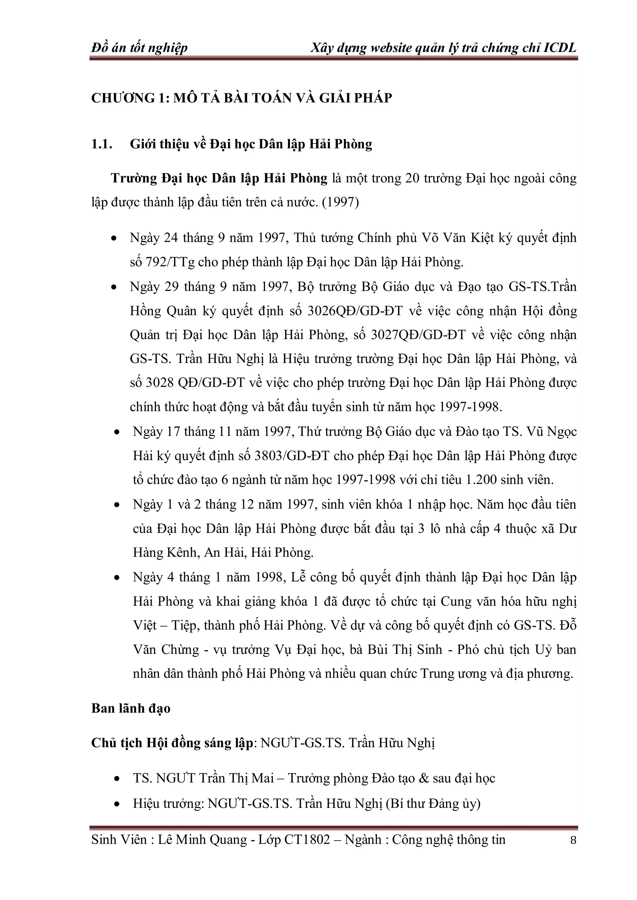 Đồ án tốt nghiệp Xây dựng website quản lý trả chứng chỉ ICDL
Sinh Viên : Lê Minh Quang - Lớp CT1802 – Ngành : Công nghệ thông tin 8
CHƯƠNG 1: MÔ TẢ BÀI TOÁN VÀ GIẢI PHÁP
1.1. Giới thiệu về Đại học Dân lập Hải Phòng
Trường Đại học Dân lập Hải Phòng là một trong 20 trường Đại học ngoài công
lập được thành lập đầu tiên trên cả nước. (1997)
 Ngày 24 tháng 9 năm 1997, Thủ tướng Chính phủ Võ Văn Kiệt ký quyết định
số 792/TTg cho phép thành lập Đại học Dân lập Hải Phòng.
 Ngày 29 tháng 9 năm 1997, Bộ trưởng Bộ Giáo dục và Đạo tạo GS-TS.Trần
Hồng Quân ký quyết định số 3026QĐ/GD-ĐT về việc công nhận Hội đồng
Quản trị Đại học Dân lập Hải Phòng, số 3027QĐ/GD-ĐT về việc công nhận
GS-TS. Trần Hữu Nghị là Hiệu trưởng trường Đại học Dân lập Hải Phòng, và
số 3028 QĐ/GD-ĐT về việc cho phép trường Đại học Dân lập Hải Phòng được
chính thức hoạt động và bắt đầu tuyển sinh từ năm học 1997-1998.
 Ngày 17 tháng 11 năm 1997, Thứ trưởng Bộ Giáo dục và Đào tạo TS. Vũ Ngọc
Hải ký quyết định số 3803/GD-ĐT cho phép Đại học Dân lập Hải Phòng được
tổ chức đào tạo 6 ngành từ năm học 1997-1998 với chỉ tiêu 1.200 sinh viên.
 Ngày 1 và 2 tháng 12 năm 1997, sinh viên khóa 1 nhập học. Năm học đầu tiên
của Đại học Dân lập Hải Phòng được bắt đầu tại 3 lô nhà cấp 4 thuộc xã Dư
Hàng Kênh, An Hải, Hải Phòng.
 Ngày 4 tháng 1 năm 1998, Lễ công bố quyết định thành lập Đại học Dân lập
Hải Phòng và khai giảng khóa 1 đã được tổ chức tại Cung văn hóa hữu nghị
Việt – Tiệp, thành phố Hải Phòng. Về dự và công bố quyết định có GS-TS. Đỗ
Văn Chừng - vụ trưởng Vụ Đại học, bà Bùi Thị Sinh - Phó chủ tịch Uỷ ban
nhân dân thành phố Hải Phòng và nhiều quan chức Trung ương và địa phương.
Ban lãnh đạo
Chủ tịch Hội đồng sáng lập: NGƯT-GS.TS. Trần Hữu Nghị
 TS. NGƯT Trần Thị Mai – Trưởng phòng Đào tạo & sau đại học
 Hiệu trưởng: NGƯT-GS.TS. Trần Hữu Nghị (Bí thư Đảng ủy)
 
