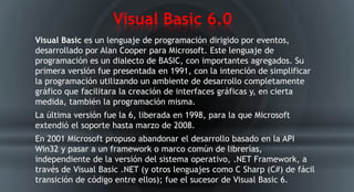 Visual Basic 6.0
Visual Basic es un lenguaje de programación dirigido por eventos,
desarrollado por Alan Cooper para Microsoft. Este lenguaje de
programación es un dialecto de BASIC, con importantes agregados. Su
primera versión fue presentada en 1991, con la intención de simplificar
la programación utilizando un ambiente de desarrollo completamente
gráfico que facilitara la creación de interfaces gráficas y, en cierta
medida, también la programación misma.
La última versión fue la 6, liberada en 1998, para la que Microsoft
extendió el soporte hasta marzo de 2008.
En 2001 Microsoft propuso abandonar el desarrollo basado en la API
Win32 y pasar a un framework o marco común de librerías,
independiente de la versión del sistema operativo, .NET Framework, a
través de Visual Basic .NET (y otros lenguajes como C Sharp (C#) de fácil
transición de código entre ellos); fue el sucesor de Visual Basic 6.
 