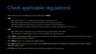 Check applicable regulations!
• 1996: Health Insurance Portability and Accountability Act, HIPAA
• FDA:
• 2003: FDA’s 21 CFR Part 11 on Electronic Records / Electronic Signatures for US
• 2007: FDA: Guidance for Industry: Computerized Systems Used in Clinical Investigations.
• 2010: FDA: Guidance for Industry: Electronic Source Documentation in Clinical Investigations.
• 2011: FDA: Guidance for Industry: Oversight of Clinical Investigations – A Risk – Based Approach to Monitoring.
• ISPE:
• 2008: GAMP 5, A Risk – Base Approach to Compliant GxP Computerized Systems’, ISPE, 2008
• 2016: Using SaaS in a Regulated Environment – A Life Cycle Approach to Risk Management
• 2006: CDISC: Leveraging the CDISC Standards to Facilitate the use of Electronic Source Data within Clinical Trials à includes a
list of requirements for eSource systems.
• 2011: EMA’s Annex 11 on computerized systems for EU
• 2016: ICH / GCP for executing clinical studies: ICH HARMONISED TRIPARTITE GUIDELINE GUIDELINE FOR GOOD CLINICAL
PRACTICE E6(R1), step 4
• 2018: EU wide ‘Data Protection Directive’, streamlining processes for all eu countries
 