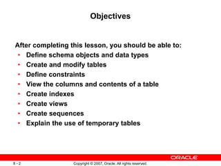 Copyright © 2007, Oracle. All rights reserved.
8 - 2
Objectives
After completing this lesson, you should be able to:
• Define schema objects and data types
• Create and modify tables
• Define constraints
• View the columns and contents of a table
• Create indexes
• Create views
• Create sequences
• Explain the use of temporary tables
 