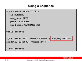 Copyright © 2007, Oracle. All rights reserved.
8 - 34
Using a Sequence
SQL> CREATE TABLE orders
(id NUMBER,
ord_date DATE,
prod_id NUMBER,
prod_desc VARCHAR2(30)
);
Table created.
SQL> INSERT INTO orders VALUES ( abc_seq.NEXTVAL,
sysdate, 1245009, 'Gizmo X');
1 row created.
 