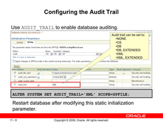 Configuring the Audit Trail

 Use AUDIT_TRAIL to enable database auditing.
                                                                       Audit trail can be set to:
                                                                         •NONE
                                                                         •OS
                                                                         •DB
                                                                         •DB, EXTENDED
                                                                         •XML
                                                                         •XML, EXTENDED




  ALTER SYSTEM SET AUDIT_TRAIL='XML' SCOPE=SPFILE;

  Restart database after modifying this static initialization
  parameter.

11 - 8                Copyright © 2009, Oracle. All rights reserved.
 