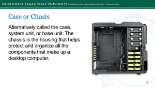‘-
10
Alternatively called the case,
system unit, or base unit. The
chassis is the housing that helps
protect and organize all the
components that make up a
desktop computer.
Case or Chasis
 