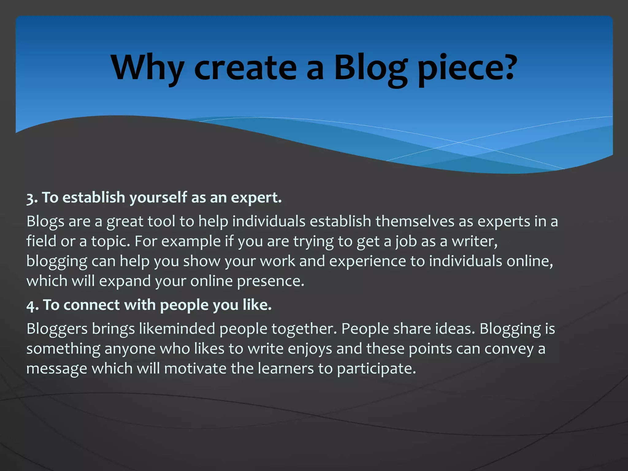 3. To establish yourself as an expert.
Blogs are a great tool to help individuals establish themselves as experts in a
field or a topic. For example if you are trying to get a job as a writer,
blogging can help you show your work and experience to individuals online,
which will expand your online presence.
4. To connect with people you like.
Bloggers brings likeminded people together. People share ideas. Blogging is
something anyone who likes to write enjoys and these points can convey a
message which will motivate the learners to participate.
Why create a Blog piece?
 