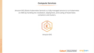 Amazon EKS (Elastic Kubernetes Service) is a fully managed service to run Kubernetes
on AWS by handling the installation, deployment, and scaling of Kubernetes
containers and clusters.
Compute Services
Amazon EKS
 