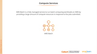 AWS Batch is a fully managed service to run batch computing workloads on AWS by
providing a large amount of compute resources in response to the jobs submitted.
AWS Batch
Compute Services
 