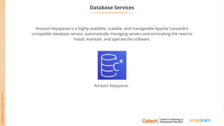 Database Services
Amazon Keyspaces is a highly available, scalable, and manageable Apache Cassandra
compatible database service, automatically managing servers and eliminating the need to
install, maintain, and operate the software.
Amazon Keyspaces
 