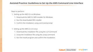 Assisted Practice: Guidelines to Set Up the AWS Command Line Interface
Steps to perform:
1. Setting up the AWS CLI on Windows
1. Download the AWS CLI MSI installer for Windows
2. Run the downloaded MSI installer
3. Confirm the installation using command prompt
1. Setting up the AWS CLI on Linux
1. Download the installation file using the curl command
2. Unzip the installation file using the unzip command
3. Run the install program and confirm the installation
 