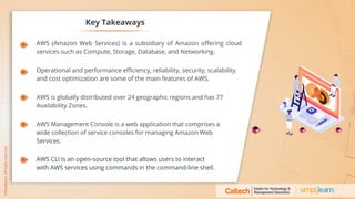 Key Takeaways
AWS (Amazon Web Services) is a subsidiary of Amazon offering cloud
services such as Compute, Storage, Database, and Networking.
Operational and performance efficiency, reliability, security, scalability,
and cost optimization are some of the main features of AWS.
AWS is globally distributed over 24 geographic regions and has 77
Availability Zones.
AWS Management Console is a web application that comprises a
wide collection of service consoles for managing Amazon Web
Services.
AWS CLI is an open-source tool that allows users to interact
with AWS services using commands in the command-line shell.
 