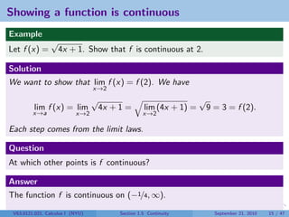 Showing a function is continuous
Example
                 √
Let f (x) =          4x + 1. Show that f is continuous at 2.

Solution
We want to show that lim f (x) = f (2). We have
                                  x→2
                                  √                                   √
          lim f (x) = lim             4x + 1 =       lim (4x + 1) =       9 = 3 = f (2).
         x→a               x→2                       x→2

Each step comes from the limit laws.

Question
At which other points is f continuous?

Answer
The function f is continuous on (−1/4, ∞).
 V63.0121.021, Calculus I (NYU)            Section 1.5 Continuity           September 21, 2010   15 / 47
 