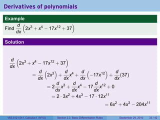 Derivatives of polynomials
Example
     d ( 3                  )
Find    2x + x4 − 17x12 + 37
     dx

Solution


  d ( 3                   )
     2x + x4 − 17x12 + 37
  dx
             d ( 3)       d      d (       )  d
          =      2x + x4 +          −17x12 + (37)
             dx          dx      dx           dx
                     d 3      d 4     d 12
                 = 2 x + x − 17 x + 0
                     dx       dx     dx
                   = 2 · 3x + 4x − 17 · 12x11
                            2    3

                                                                                = 6x2 + 4x3 − 204x11
                                                                            .      .     .      .      .    .

 V63.0121.041, Calculus I (NYU)   Section 2.3 Basic Differentiation Rules              September 29, 2010   33 / 42
 