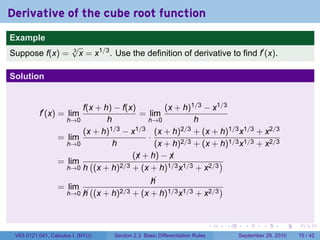 Derivative of the cube root function
.
Example
                          √
Suppose f(x) =            3
                            x = x1/3 . Use the definition of derivative to find f′ (x).

Solution


                          f(x + h) − f(x)         (x + h)1/3 − x1/3
             f′ (x) = lim                  = lim
                      h→0        h           h→0          h
                          (x + h)1/3 − x1/3 (x + h)2/3 + (x + h)1/3 x1/3 + x2/3
                    = lim                    ·
                      h→0          h           (x + h)2/3 + (x + h)1/3 x1/3 + x2/3
                                         (x + h) − x
                                          ¡        ¡
                    = lim (          2/3 + (x + h)1/3 x1/3 + x2/3
                                                                  )
                      h→0 h (x + h)

                                                     
                                                     h
                    = lim        (                                       )
                        h→0 
                            h        (x + h)2/3 + (x + h)1/3 x1/3 + x2/3


.                                                                                    .   .     .      .      .    .

    V63.0121.041, Calculus I (NYU)         Section 2.3 Basic Differentiation Rules           September 29, 2010   15 / 42
 