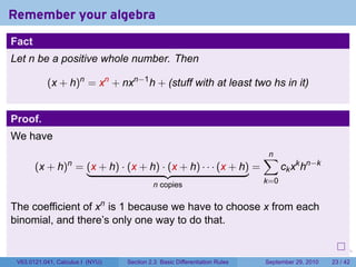 Remember your algebra
Fact
Let n be a positive whole number. Then

           (x + h)n = xn + nxn−1 h + (stuff with at least two hs in it)


Proof.
We have
                                                                                    ∑
                                                                                    n
       (x + h) = (x + h) · (x + h) · (x + h) · · · (x + h) =
                  n
                                                                                          ck xk hn−k
                                           n copies                                 k=0


The coefficient of xn is 1 because we have to choose x from each
binomial, and there’s only one way to do that.

                                                                            .   .     .      .      .    .

 V63.0121.041, Calculus I (NYU)   Section 2.3 Basic Differentiation Rules           September 29, 2010   23 / 42
 