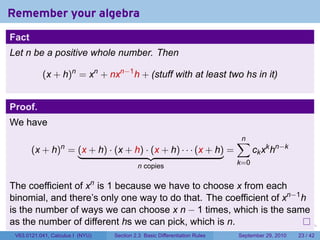 Remember your algebra
Fact
Let n be a positive whole number. Then

           (x + h)n = xn + nxn−1 h + (stuff with at least two hs in it)


Proof.
We have
                                                                                    ∑
                                                                                    n
       (x + h) = (x + h) · (x + h) · (x + h) · · · (x + h) =
                  n
                                                                                          ck xk hn−k
                                           n copies                                 k=0


The coefficient of xn is 1 because we have to choose x from each
binomial, and there’s only one way to do that. The coefficient of xn−1 h
is the number of ways we can choose x n − 1 times, which is the same
as the number of different hs we can pick, which is n.                      .   .     .      .      .    .

 V63.0121.041, Calculus I (NYU)   Section 2.3 Basic Differentiation Rules           September 29, 2010   23 / 42
 