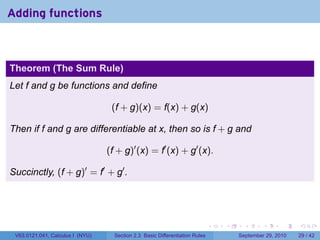 Adding functions



Theorem (The Sum Rule)
Let f and g be functions and define

                                   (f + g)(x) = f(x) + g(x)

Then if f and g are differentiable at x, then so is f + g and

                                  (f + g)′ (x) = f′ (x) + g′ (x).

Succinctly, (f + g)′ = f′ + g′ .




                                                                              .   .     .      .      .    .

 V63.0121.041, Calculus I (NYU)     Section 2.3 Basic Differentiation Rules           September 29, 2010   29 / 42
 