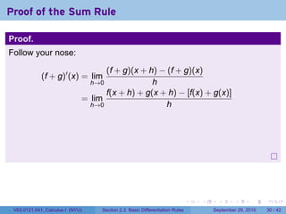 Proof of the Sum Rule

Proof.
Follow your nose:

                                    (f + g)(x + h) − (f + g)(x)
             (f + g)′ (x) = lim
                                  h→0            h
                                    f(x + h) + g(x + h) − [f(x) + g(x)]
                              = lim
                                h→0                  h




                                                                              .   .     .      .      .    .

 V63.0121.041, Calculus I (NYU)     Section 2.3 Basic Differentiation Rules           September 29, 2010   30 / 42
 