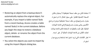 Abdullatif Tarakji
abdotarakji@gmail.com
• Restoring an object from a backup doesn’t
automatically replace the original object. For
example, if you import a table named Tasks
from a recent backup, Access creates a table
named Tasks1 in the current database. Before
you begin the steps to restore a database
object, delete or rename the object from the
current database.
• You select the objects you want to import by
using the Import Objects dialog box.
•‫بك‬ ‫يستبدل‬ ‫ال‬ ‫احتياطية‬ ‫نسخة‬ ‫ملف‬ ‫من‬ ‫كائن‬ ‫استعادة‬‫ائن‬
ً‫ا‬‫تلقائي‬ ‫االصلية‬ ‫النسخة‬.‫ا‬ ‫تم‬ ‫اذا‬ ‫المثال‬ ‫سبيل‬ ‫على‬‫ستيراد‬
‫باسم‬ ‫جدول‬(‫مهام‬)‫برنامج‬ ‫مؤخرة‬ ‫احتياطية‬ ‫نسخة‬ ‫ملف‬ ‫من‬
‫باسم‬ ‫جدول‬ ‫ينشئ‬ ‫األكسيس‬(‫مهام‬1)‫البيانات‬ ‫قاعدة‬ ‫في‬
‫الحالية‬.‫بي‬ ‫قاعدة‬ ‫كائن‬ ‫الستعادة‬ ‫بالخطوات‬ ‫البدء‬ ‫قبل‬‫انات‬
‫اسمه‬ ‫غير‬ ‫أو‬ ‫الحالية‬ ‫البيانات‬ ‫قاعدة‬ ‫من‬ ‫الكائن‬ ‫احذف‬.
•‫باستخدام‬ ‫استيرادها‬ ‫تريد‬ ‫التي‬ ‫الكائنات‬ ‫اختر‬‫ح‬ ‫مربع‬‫وار‬
‫استيراد‬.
 