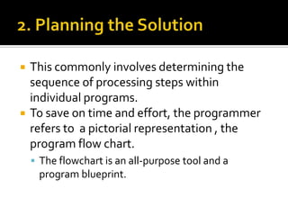 2. Planning the SolutionThis commonly involves determining the sequence of processing steps within individual programs.To save on time and effort, the programmer refers to  a pictorial representation , the program flow chart. The flowchart is an all-purpose tool and a program blueprint.
