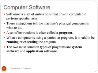 Computer Software
Introduction to Computers
29
 Software is a set of instructions that drive a computer to
perform specific tasks.
 These instructions tell the machine’s physical components
what to do.
 A set of instructions is often called a program.
 When a computer is using a particular program, it is said to be
running or executing the program.
 The two most common types of programs are system
software and application software.
 