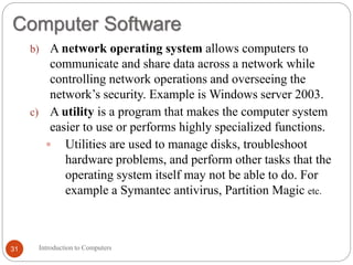 Computer Software
Introduction to Computers
31
b) A network operating system allows computers to
communicate and share data across a network while
controlling network operations and overseeing the
network’s security. Example is Windows server 2003.
c) A utility is a program that makes the computer system
easier to use or performs highly specialized functions.
 Utilities are used to manage disks, troubleshoot
hardware problems, and perform other tasks that the
operating system itself may not be able to do. For
example a Symantec antivirus, Partition Magic etc.
 