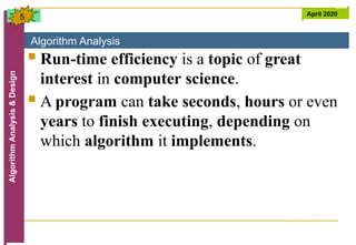Algorithm Analysis
Algorithm
Analysis
&
Design April 2020
5
 Run-time efficiency is a topic of great
interest in computer science.
 A program can take seconds, hours or even
years to finish executing, depending on
which algorithm it implements.
 