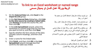 Abdullatif Tarakji
abdotarakji@gmail.com
To link to an Excel worksheet or named range
‫مسمى‬ ‫بمجال‬ ‫او‬ ‫اكسل‬ ‫عمل‬ ‫بورقة‬ ‫الربط‬
1. On the External Data tab, click Excel in the
Import & Link group.
2. In the Get External Data dialog box, click Link
to the data source by creating a linked table,
click Browse to locate the source file, and
then click OK.
3. In the Link Spreadsheet wizard, select the
worksheet or named range that has the data
you want to link to, and then click Next.
4. Specify whether the first column of the data
includes column headings, and then click
Next.
5. Enter a name for the linked table.
6. Click Finish, and then click OK in the Link
Spreadsheet wizard message box that
confirms the table was linked.
.1‫خارجية‬ ‫بيانات‬ ‫تبويب‬ ‫من‬,‫اضغط‬‫اكسل‬‫مجموعة‬ ‫من‬
‫ربط‬ ‫و‬ ‫استيراد‬.
.2‫خارجية‬ ‫بيانات‬ ‫احضار‬ ‫حوار‬ ‫صندوق‬ ‫من‬,‫ربط‬ ‫اختر‬
‫الربط‬ ‫جدول‬ ‫إلنشاء‬ ‫البيانات‬ ‫بمصدر‬.
.3‫اكسيل‬ ‫ورقة‬ ‫معالج‬ ‫من‬,‫مسمى‬ ‫مجال‬ ‫أو‬ ‫عمل‬ ‫ورقة‬ ‫اختر‬
‫ربطها‬ ‫تريد‬ ‫التي‬ ‫البيانات‬ ‫تحتوي‬ ‫التي‬,‫ا‬ ‫اضغط‬ ‫ثم‬‫لتالي‬.
.4‫ث‬ ‫األعمدة‬ ‫عناوين‬ ‫على‬ ‫يحتوي‬ ‫األول‬ ‫العمود‬ ‫اذا‬ ‫فيما‬ ‫حدد‬‫م‬
‫التالي‬ ‫اضغط‬.
.5‫المرتبط‬ ‫الجدول‬ ‫اسم‬ ‫أدخل‬.
.6‫انهاء‬ ‫اضغط‬,‫معالج‬ ‫رسالة‬ ‫صندوق‬ ‫من‬ ‫موافق‬ ‫اضغط‬ ‫ثم‬
‫الجدول‬ ‫ربط‬ ‫تؤكد‬ ‫التي‬ ‫اكسل‬ ‫ورقة‬ ‫ربط‬.
 