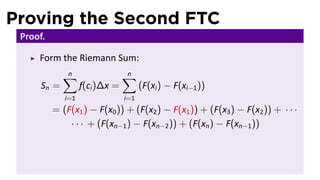 Proving the Second FTC
 Proof.

     Form the Riemann Sum:
             ∑
             n                  ∑
                                n
      Sn =         f(ci )∆x =         (F(xi ) − F(xi−1 ))
             i=1                i=1
          = (F(x1 ) − F(x0 )) + (F(x2 ) − F(x1 )) + (F(x3 ) − F(x2 )) + · · ·
              · · · + (F(xn−1 ) − F(xn−2 )) + (F(xn ) − F(xn−1 ))
 