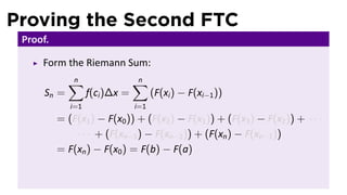 Proving the Second FTC
 Proof.

     Form the Riemann Sum:
             ∑
             n                  ∑
                                n
      Sn =         f(ci )∆x =         (F(xi ) − F(xi−1 ))
             i=1                i=1
          = (F(x1 ) − F(x0 )) + (F(x2 ) − F(x1 )) + (F(x3 ) − F(x2 )) + · · ·
              · · · + (F(xn−1 ) − F(xn−2 )) + (F(xn ) − F(xn−1 ))
          = F(xn ) − F(x0 ) = F(b) − F(a)
 