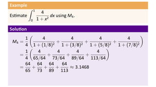 Example
          ∫   1
                    4
Es mate                  dx using M4 .
          0       1 + x2

Solu on
        (                                           )
      1      4          4          4          4
 M4 =             +          +          +
      4 1 + (1/8)2 1 + (3/8)2 1 + (5/8)2 1 + (7/8)2
        (                            )
      1    4      4       4      4
    =          +      +       +
      4 65/64 73/64 89/64 113/64
      64 64 64      64
    =    +   +    +    ≈ 3.1468
      65 73 89 113
 