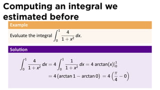 Computing an integral we
estimated before
 Example
                          ∫    1
                                     4
 Evaluate the integral                    dx.
                           0       1 + x2

 Solu on
     ∫     1                   ∫   1
                 4                1
                      dx = 4            dx = 4 arctan(x)|1
                                                         0
               1 + x2        0 1+x
                                      2
       0                                               (π    )
                        = 4 (arctan 1 − arctan 0) = 4      −0
                                                         4
 