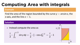 Computing Area with integrals
 Example
 Find the area of the region bounded by the curve y = arcsin x, the
 x-axis, and the line x = 1.

 Solu on
                                                     y
     Instead compute the area as                  π/2
         ∫ π/2
     π                   π          π/2 π
       −       sin y dy = −[− cos x]0 = −1
     2 0                 2              2
                                                         .
                                                                  x
                                                              1
 