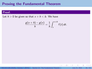 Proving the Fundamental Theorem

 Proof.
 Let h > 0 be given so that x + h < b. We have
                                                                     x+h
                               g (x + h) − g (x)   1
                                                 =                         f (t) dt.
                                       h           h             x




V63.0121.002.2010Su, Calculus I (NYU)   Section 5.4 The Fundamental Theorem            June 21, 2010   16 / 33
 
