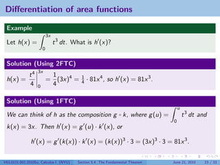 Diﬀerentiation of area functions

 Example
                           3x
 Let h(x) =                     t 3 dt. What is h (x)?
                       0


 Solution (Using 2FTC)
                   3x
              t4            1
 h(x) =                    = (3x)4 =       1
                                           4   · 81x 4 , so h (x) = 81x 3 .
              4    0        4

 Solution (Using 1FTC)
                                                                                   u
 We can think of h as the composition g ◦ k, where g (u) =                             t 3 dt and
                                                                               0
 k(x) = 3x. Then h (x) = g (u) · k (x), or

               h (x) = g (k(x)) · k (x) = (k(x))3 · 3 = (3x)3 · 3 = 81x 3 .

V63.0121.002.2010Su, Calculus I (NYU)    Section 5.4 The Fundamental Theorem   June 21, 2010    23 / 33
 