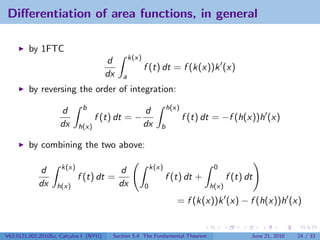 Diﬀerentiation of area functions, in general

         by 1FTC
                                                 k(x)
                                        d
                                                        f (t) dt = f (k(x))k (x)
                                        dx   a
         by reversing the order of integration:
                             b                                     h(x)
                     d                                  d
                                   f (t) dt = −                           f (t) dt = −f (h(x))h (x)
                     dx     h(x)                        dx     b

         by combining the two above:

                     k(x)                                   k(x)                  0
            d                                d
                            f (t) dt =                             f (t) dt +           f (t) dt
            dx     h(x)                      dx         0                        h(x)

                                                                      = f (k(x))k (x) − f (h(x))h (x)


V63.0121.002.2010Su, Calculus I (NYU)    Section 5.4 The Fundamental Theorem                   June 21, 2010   24 / 33
 