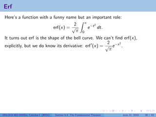 Erf
 Here’s a function with a funny name but an important role:
                                         x
                                    2          2
                          erf(x) = √       e −t dt.
                                     π 0
 It turns out erf is the shape of the bell curve. We can’t ﬁnd erf(x),
                                                       2     2
 explicitly, but we do know its derivative: erf (x) = √ e −x .
                                                        π




V63.0121.002.2010Su, Calculus I (NYU)   Section 5.4 The Fundamental Theorem   June 21, 2010   30 / 33
 